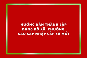 Hướng dẫn thành lập đảng bộ xã, phường sau sáp nhập cấp xã mới
