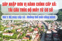 Sáp nhập đơn vị hành chính cấp xã, tái cấu trúc bộ máy từ cơ sở: Kỳ 1- Bộ máy cấp xã - Không thể mãi cồng kềnh